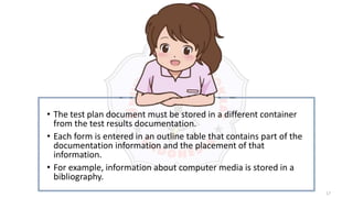 17
• The test plan document must be stored in a different container
from the test results documentation.
• Each form is entered in an outline table that contains part of the
documentation information and the placement of that
information.
• For example, information about computer media is stored in a
bibliography.
 