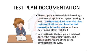 18
TEST PLAN DOCUMENTATION
• The test plan framework is followed by a
pattern with application system testing, in
which the framework contains the plan,
test specifications, and how the test
evaluation is carried out as well as a
description of the test itself.
• Information in the test plan is minimal
during the requirements phase but is
continued throughout the entire
development life cycle.
 
