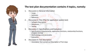 19
1. Discussion-1: General Information
• Scope
• Summary
• Reference
2. Discussion-2: Plan (Plan for application system test)
• Software Description
• Milestones
• Testing
3. Discussion-3: Specifications and Evaluation
• Specifications (requirements, application functions, relationship functions,
progress testing)
• Methodology and constraints.
• Evaluation
4. Discussion-4: Test Description
• Description Test carried out Description of Test steps
The test plan documentation contains 4 topics, namely:
 