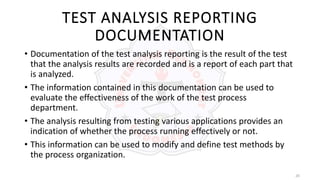 20
TEST ANALYSIS REPORTING
DOCUMENTATION
• Documentation of the test analysis reporting is the result of the test
that the analysis results are recorded and is a report of each part that
is analyzed.
• The information contained in this documentation can be used to
evaluate the effectiveness of the work of the test process
department.
• The analysis resulting from testing various applications provides an
indication of whether the process running effectively or not.
• This information can be used to modify and define test methods by
the process organization.
 