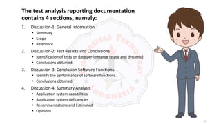 21
The test analysis reporting documentation
contains 4 sections, namely:
1. Discussion-1: General Information
• Summary
• Scope
• Reference
2. Discussion-2: Test Results and Conclusions
• Identification of tests on data performance (static and dynamic)
• Conclusions obtained.
3. Discussion-3: Conclusion Software Functions.
• Identify the performance of software functions.
• Conclusions obtained.
4. Discussion-4: Summary Analysis
• Application system capabilities
• Application system deficiencies
• Recommendations and Estimated
• Opinions
 