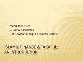 ISLAMIC FINANCE & TAKAFUL:
AN INTRODUCTION
Mohd Johan Lee
J. Lee & Associates
For Kowloon Mosque & Islamic Centre
 