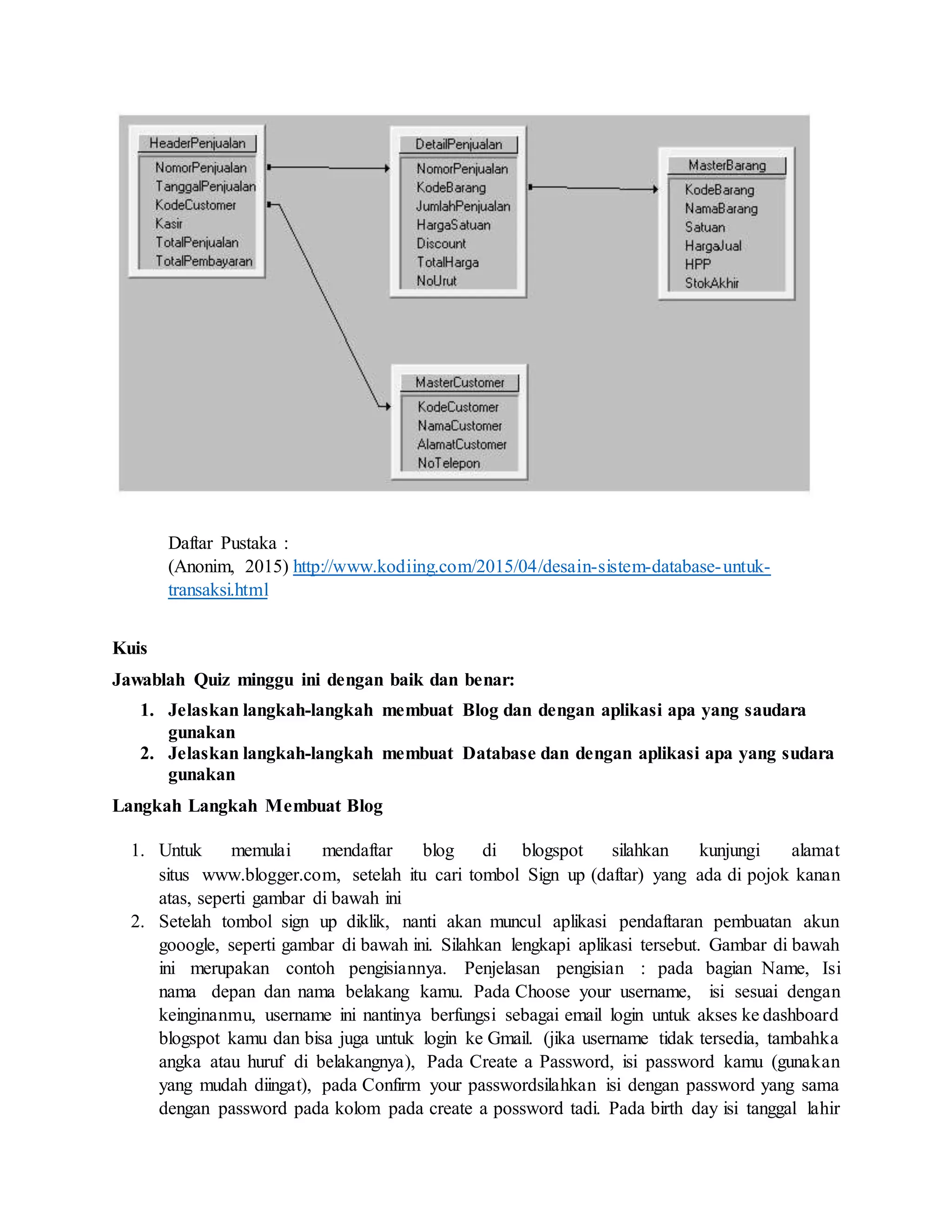Daftar Pustaka :
(Anonim, 2015) http://www.kodiing.com/2015/04/desain-sistem-database-untuk-
transaksi.html
Kuis
Jawablah Quiz minggu ini dengan baik dan benar:
1. Jelaskan langkah-langkah membuat Blog dan dengan aplikasi apa yang saudara
gunakan
2. Jelaskan langkah-langkah membuat Database dan dengan aplikasi apa yang sudara
gunakan
Langkah Langkah Membuat Blog
1. Untuk memulai mendaftar blog di blogspot silahkan kunjungi alamat
situs www.blogger.com, setelah itu cari tombol Sign up (daftar) yang ada di pojok kanan
atas, seperti gambar di bawah ini
2. Setelah tombol sign up diklik, nanti akan muncul aplikasi pendaftaran pembuatan akun
gooogle, seperti gambar di bawah ini. Silahkan lengkapi aplikasi tersebut. Gambar di bawah
ini merupakan contoh pengisiannya. Penjelasan pengisian : pada bagian Name, Isi
nama depan dan nama belakang kamu. Pada Choose your username, isi sesuai dengan
keinginanmu, username ini nantinya berfungsi sebagai email login untuk akses ke dashboard
blogspot kamu dan bisa juga untuk login ke Gmail. (jika username tidak tersedia, tambahka
angka atau huruf di belakangnya), Pada Create a Password, isi password kamu (gunakan
yang mudah diingat), pada Confirm your passwordsilahkan isi dengan password yang sama
dengan password pada kolom pada create a possword tadi. Pada birth day isi tanggal lahir
 