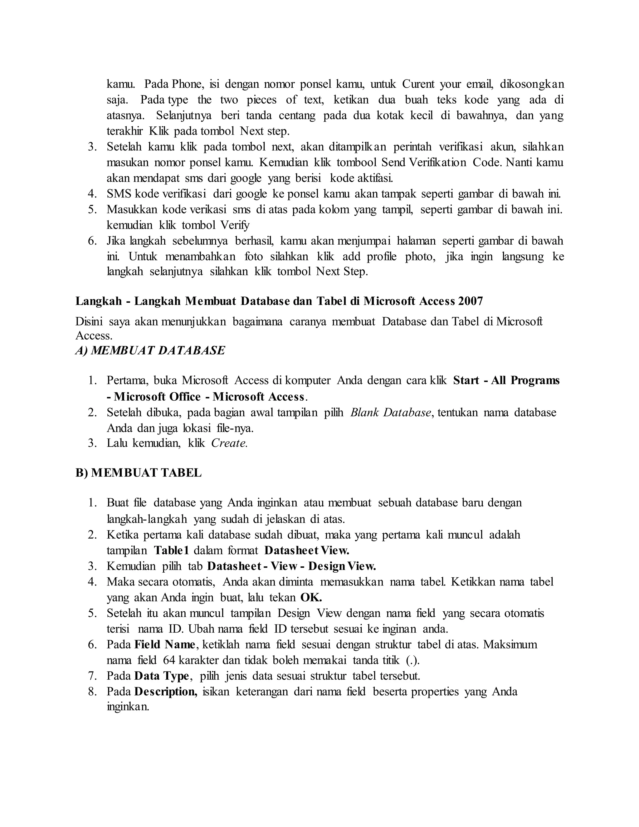 kamu. Pada Phone, isi dengan nomor ponsel kamu, untuk Curent your email, dikosongkan
saja. Pada type the two pieces of text, ketikan dua buah teks kode yang ada di
atasnya. Selanjutnya beri tanda centang pada dua kotak kecil di bawahnya, dan yang
terakhir Klik pada tombol Next step.
3. Setelah kamu klik pada tombol next, akan ditampilkan perintah verifikasi akun, silahkan
masukan nomor ponsel kamu. Kemudian klik tombool Send Verifikation Code. Nanti kamu
akan mendapat sms dari google yang berisi kode aktifasi.
4. SMS kode verifikasi dari google ke ponsel kamu akan tampak seperti gambar di bawah ini.
5. Masukkan kode verikasi sms di atas pada kolom yang tampil, seperti gambar di bawah ini.
kemudian klik tombol Verify
6. Jika langkah sebelumnya berhasil, kamu akan menjumpai halaman seperti gambar di bawah
ini. Untuk menambahkan foto silahkan klik add profile photo, jika ingin langsung ke
langkah selanjutnya silahkan klik tombol Next Step.
Langkah - Langkah Membuat Database dan Tabel di Microsoft Access 2007
Disini saya akan menunjukkan bagaimana caranya membuat Database dan Tabel di Microsoft
Access.
A) MEMBUAT DATABASE
1. Pertama, buka Microsoft Access di komputer Anda dengan cara klik Start - All Programs
- Microsoft Office - Microsoft Access.
2. Setelah dibuka, pada bagian awal tampilan pilih Blank Database, tentukan nama database
Anda dan juga lokasi file-nya.
3. Lalu kemudian, klik Create.
B) MEMBUAT TABEL
1. Buat file database yang Anda inginkan atau membuat sebuah database baru dengan
langkah-langkah yang sudah di jelaskan di atas.
2. Ketika pertama kali database sudah dibuat, maka yang pertama kali muncul adalah
tampilan Table1 dalam format Datasheet View.
3. Kemudian pilih tab Datasheet - View - DesignView.
4. Maka secara otomatis, Anda akan diminta memasukkan nama tabel. Ketikkan nama tabel
yang akan Anda ingin buat, lalu tekan OK.
5. Setelah itu akan muncul tampilan Design View dengan nama field yang secara otomatis
terisi nama ID. Ubah nama field ID tersebut sesuai ke inginan anda.
6. Pada Field Name, ketiklah nama field sesuai dengan struktur tabel di atas. Maksimum
nama field 64 karakter dan tidak boleh memakai tanda titik (.).
7. Pada Data Type, pilih jenis data sesuai struktur tabel tersebut.
8. Pada Description, isikan keterangan dari nama field beserta properties yang Anda
inginkan.
 