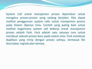 System Call untuk manajemen proses diperlukan untuk
mengatur proses-proses yang sedang berjalan. Kita dapat
melihat penggunaan system calls untuk manajemen proses
pada Sistem Operasi Unix. Contoh yang paling baik untuk
melihat bagaimana system call bekerja untuk manajemen
proses adalah Fork. Fork adalah satu satunya cara untuk
membuat sebuah proses baru pada sistem Unix. Fork membuat
duplikasi yang mirip dengan proses aslinya, termasuk file
descriptor, register,dan lainnya.
 