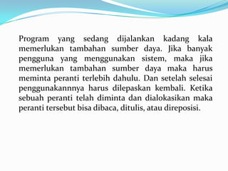 Program yang sedang dijalankan kadang kala
memerlukan tambahan sumber daya. Jika banyak
pengguna yang menggunakan sistem, maka jika
memerlukan tambahan sumber daya maka harus
meminta peranti terlebih dahulu. Dan setelah selesai
penggunakannnya harus dilepaskan kembali. Ketika
sebuah peranti telah diminta dan dialokasikan maka
peranti tersebut bisa dibaca, ditulis, atau direposisi.
 