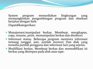 System     program    menyediakan lingkungan yang
  memungkinkan pengembangan program dan eksekusi
  berjalan dengan baik.
  Dapatdikategorikan:

 Manajemen/manipulasi berkas. Membuat, menghapus,
  copy, rename, print, memanipulasi berkas dan direktori.
 Informasi status. Beberapa program meminta informasi
  tentang tanggal, jam, jumlah memori Dan disk yang
  tersedia,jumlah pengguna dan informasi lain yang sejenis.
 Modifikasi berkas. Membuat berkas dan memodifikasi isi
  berkas yang disimpan pada disk atau tape.
 