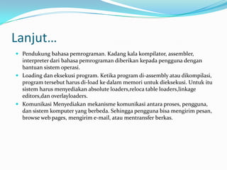 Lanjut…
 Pendukung bahasa pemrograman. Kadang kala kompilator, assembler,
  interpreter dari bahasa pemrograman diberikan kepada pengguna dengan
  bantuan sistem operasi.
 Loading dan eksekusi program. Ketika program di-assembly atau dikompilasi,
  program tersebut harus di-load ke dalam memori untuk dieksekusi. Untuk itu
  sistem harus menyediakan absolute loaders,reloca table loaders,linkage
  editors,dan overlayloaders.
 Komunikasi Menyediakan mekanisme komunikasi antara proses, pengguna,
  dan sistem komputer yang berbeda. Sehingga pengguna bisa mengirim pesan,
  browse web pages, mengirim e-mail, atau mentransfer berkas.
 