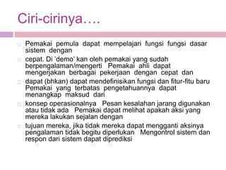 Ciri-cirinya….
   Pemakai pemula dapat mempelajari fungsi fungsi dasar
    sistem dengan
   cepat. Di ’demo’ kan oleh pemakai yang sudah
    berpengalaman/mengerti Pemakai ahli dapat
    mengerjakan berbagai pekerjaan dengan cepat dan
   dapat (bhkan) dapat mendefinisikan fungsi dan fitur-fitu baru
    Pemakai yang terbatas pengetahuannya dapat
    menangkap maksud dari
   konsep operasionalnya Pesan kesalahan jarang digunakan
    atau tidak ada Pemakai dapat melihat apakah aksi yang
    mereka lakukan sejalan dengan
   tujuan mereka, jika tidak mereka dapat mengganti aksinya
    pengalaman tidak begitu diperlukan Mengontrol sistem dan
    respon dari sistem dapat diprediksi
 