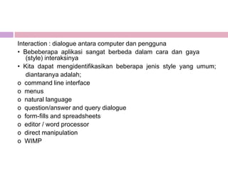 Interaction : dialogue antara computer dan pengguna
• Bebeberapa aplikasi sangat berbeda dalam cara dan gaya
   (style) interaksinya
• Kita dapat mengidentifikasikan beberapa jenis style yang umum;
   diantaranya adalah;
o command line interface
o menus
o natural language
o question/answer and query dialogue
o form-fills and spreadsheets
o editor / word processor
o direct manipulation
o WIMP
 
