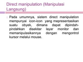 Direct manipulation (Manipulasi
Langsung)
   Pada umumnya, sistem direct manipulation
    mempunyai icon-icon yang mepresentasikan
    suatu obyek, dimana dapat dipindah-
    pindahkan disekitar layar monitor dan
    memanipulasikannya    dengan  mengontrol
    kursor melalui mouse.
 