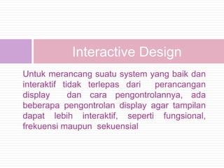 Interactive Design
Untuk merancang suatu system yang baik dan
interaktif tidak terlepas dari perancangan
display      dan cara pengontrolannya, ada
beberapa pengontrolan display agar tampilan
dapat lebih interaktif, seperti fungsional,
frekuensi maupun sekuensial
 