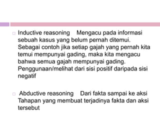    Inductive reasoning Mengacu pada informasi
    sebuah kasus yang belum pernah ditemui.
    Sebagai contoh jika setiap gajah yang pernah kita
    temui mempunyai gading, maka kita mengacu
    bahwa semua gajah mempunyai gading.
    Penggunaan/melihat dari sisi positif daripada sisi
    negatif

    Abductive reasoning Dari fakta sampai ke aksi
    Tahapan yang membuat terjadinya fakta dan aksi
    tersebut
 