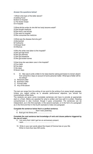 Answer the questions below!
1.What is the topic of the letter above?
A.Getting Fever
B.Went to Hospital
C.The doctor recipe
D.In hospital
2.What did the writer do she felt her body became weak?
A.She bought medicine
B.She took a rest all day
C.She went to hospital
D.She consumed the medicine
3.What was the disease that she got?
A.Stomached
B.Toothache
C.Dengue fever
D.Influenza
4.Why the writer was taken to the hospital?
A.She got high fever
B.She got diarrhea
C.She got headache
D.She got broken bones
5.How long she was taken care in the hospital?
A.Four days
B.Five days
C.Six days
D.Seven days
6. Q : Alex was to write a letter to her class teacher asking permission to remain absent
from school for 2 days on account of some personal matter. What type of letter will he
be writing?
A. Personal Letter
B. Business Letter
C. Formal Letter
D. Any of the above
The test can range from the writing of one word to the writing of an essay length passage.
Unless you regard writing as a valuable performance objective, you should not
overemphasis written tests.
The students are given some incomplete sentences and have to provide at appropriate
start or a finish. Marks are awarded for what is written and how well it is written. Reading
comprehension is also involved, though it goes unrewarded. The sentences can be
independent, as in the first example, in the second example, or in the form of a paragraph
as in the third and then In the fourth example to make one paragraph.
Complete the sentence below that is a perfect sentence.
7. …………………………than it was yesterday.
8. Budi got into library and ……………………..
Complete the next sentence test knowledge of verb and clause patterns triggered by
the use of I wish :
9. I am sorry that I didn’t get her an anniversary present.
I wish……………………………………………….
10. Write in your own words about the impact of Corona has on your life.
Write ini more than less 500 words.
 