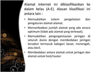 Alamat internet ini diklasifikasikan ke
dalam kelas (A-E). Alasan klasifikasi ini
antara lain :
• Memudahkan       sistem   pengelolaan     dan
  pengaturan alamat-alamat.
• Memanfaatkan jumlah alamat yang ada secara
  optimum (tidak ada alamat yang terlewat).
• Memudahkan pengorganisasian jaringan di
  seluruh dunia dengan membedakan jaringan
  tersebut termasuk kategori besar, menengah,
  atau kecil.
• Membedakan antara alamat untuk jaringan dan
  alamat untuk host/router.
 