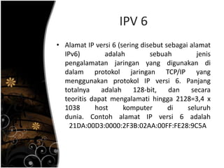 IPV 6
• Alamat IP versi 6 (sering disebut sebagai alamat
  IPv6)        adalah          sebuah         jenis
  pengalamatan jaringan yang digunakan di
  dalam protokol jaringan TCP/IP yang
  menggunakan protokol IP versi 6. Panjang
  totalnya    adalah     128-bit,    dan    secara
  teoritis dapat mengalamati hingga 2128=3,4 x
  1038      host      komputer       di    seluruh
  dunia. Contoh alamat IP versi 6 adalah
    21DA:00D3:0000:2F3B:02AA:00FF:FE28:9C5A
 