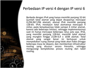 Perbedaan IP versi 4 dengan IP versi 6

  Berbeda dengan IPv4 yang hanya memiliki panjang 32-bit
  (jumlah total alamat yang dapat dicapainya mencapai
  4,294,967,296 alamat), alamat IPv6 memiliki panjang
  128-bit. IPv4, meskipun total alamatnya mencapai 4
  miliar, pada kenyataannya tidak sampai 4 miliar alamat,
  karena ada beberapa limitasi, sehingga implementasinya
  saat ini hanya mencapai beberapa ratus juta saja. IPv6,
  yang memiliki panjang 128-bit, memiliki total alamat
  yang mungkin hingga 2128=3,4 x 1038 alamat. Total
  alamat yang sangat besar ini bertujuan untuk
  menyediakan ruang alamat yang tidak akan habis (hingga
  beberapa masa ke depan), dan membentuk infrastruktur
  routing yang disusun secara hierarkis, sehingga
  mengurangi kompleksitas proses routing dan tabel
  routing.
 