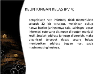 KEUNTUNGAN KELAS IPV 4:

 pengelolaan rute informasi tidak memerlukan
 seluruh 32 bit tersebut, melainkan cukup
 hanya bagian jaringannya saja, sehingga besar
 informasi rute yang disimpan di router, menjadi
 kecil. Setelah address jaringan diperoleh, maka
 organisasi tersebut dapat secara bebas
 memberikan address bagian host pada
 masingmasing hostnya.
 