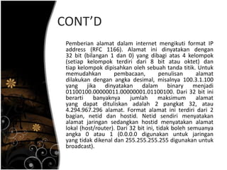 CONT’D
 Pemberian alamat dalam internet mengikuti format IP
 address (RFC 1166). Alamat ini dinyatakan dengan
 32 bit (bilangan 1 dan 0) yang dibagi atas 4 kelompok
 (setiap kelompok terdiri dari 8 bit atau oktet) dan
 tiap kelompok dipisahkan oleh sebuah tanda titik. Untuk
 memudahkan         pembacaan,          penulisan     alamat
 dilakukan dengan angka desimal, misalnya 100.3.1.100
 yang jika dinyatakan dalam binary menjadi
 01100100.00000011.00000001.01100100. Dari 32 bit ini
 berarti    banyaknya      jumlah       maksimum      alamat
 yang dapat dituliskan adalah 2 pangkat 32, atau
 4.294.967.296 alamat. Format alamat ini terdiri dari 2
 bagian, netid dan hostid. Netid sendiri menyatakan
 alamat jaringan sedangkan hostid menyatakan alamat
 lokal (host/router). Dari 32 bit ini, tidak boleh semuanya
 angka 0 atau 1 (0.0.0.0 digunakan untuk jaringan
 yang tidak dikenal dan 255.255.255.255 digunakan untuk
 broadcast).
 