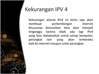 Kekurangan IPV 4
 Kekurangan alamat IPv4 ini tentu saja akan
 membuat           perkembangan        internet
 khususnya komunikasi data akan menjadi
 terganggu karena tidak ada lagi IPv4
 yang bisa dialokasikan untuk setiap komputer,
 perangkat lain yang akan terkoneksi
 baik ke internet maupun antar perangkat.
 