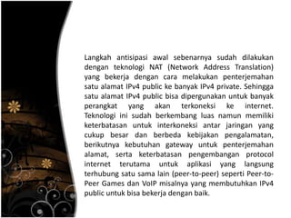 Langkah antisipasi awal sebenarnya sudah dilakukan
dengan teknologi NAT (Network Address Translation)
yang bekerja dengan cara melakukan penterjemahan
satu alamat IPv4 public ke banyak IPv4 private. Sehingga
satu alamat IPv4 public bisa dipergunakan untuk banyak
perangkat yang akan terkoneksi ke internet.
Teknologi ini sudah berkembang luas namun memiliki
keterbatasan untuk interkoneksi antar jaringan yang
cukup besar dan berbeda kebijakan pengalamatan,
berikutnya kebutuhan gateway untuk penterjemahan
alamat, serta keterbatasan pengembangan protocol
internet terutama untuk aplikasi yang langsung
terhubung satu sama lain (peer-to-peer) seperti Peer-to-
Peer Games dan VoIP misalnya yang membutuhkan IPv4
public untuk bisa bekerja dengan baik.
 