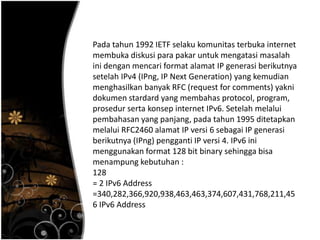 Pada tahun 1992 IETF selaku komunitas terbuka internet
membuka diskusi para pakar untuk mengatasi masalah
ini dengan mencari format alamat IP generasi berikutnya
setelah IPv4 (IPng, IP Next Generation) yang kemudian
menghasilkan banyak RFC (request for comments) yakni
dokumen stardard yang membahas protocol, program,
prosedur serta konsep internet IPv6. Setelah melalui
pembahasan yang panjang, pada tahun 1995 ditetapkan
melalui RFC2460 alamat IP versi 6 sebagai IP generasi
berikutnya (IPng) pengganti IP versi 4. IPv6 ini
menggunakan format 128 bit binary sehingga bisa
menampung kebutuhan :
128
= 2 IPv6 Address
=340,282,366,920,938,463,463,374,607,431,768,211,45
6 IPv6 Address
 