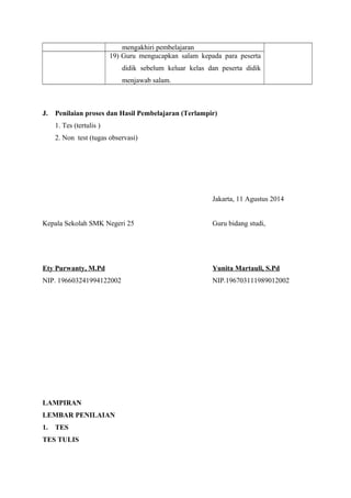 mengakhiri pembelajaran 
19) Guru mengucapkan salam kepada para peserta 
didik sebelum keluar kelas dan peserta didik 
menjawab salam. 
J. Penilaian proses dan Hasil Pembelajaran (Terlampir) 
1. Tes (tertulis ) 
2. Non test (tugas observasi) 
Jakarta, 11 Agustus 2014 
Kepala Sekolah SMK Negeri 25 Guru bidang studi, 
Ety Purwanty, M.Pd Yunita Martauli, S.Pd 
NIP. 196603241994122002 NIP.196703111989012002 
LAMPIRAN 
LEMBAR PENILAIAN 
1. TES 
TES TULIS 
 