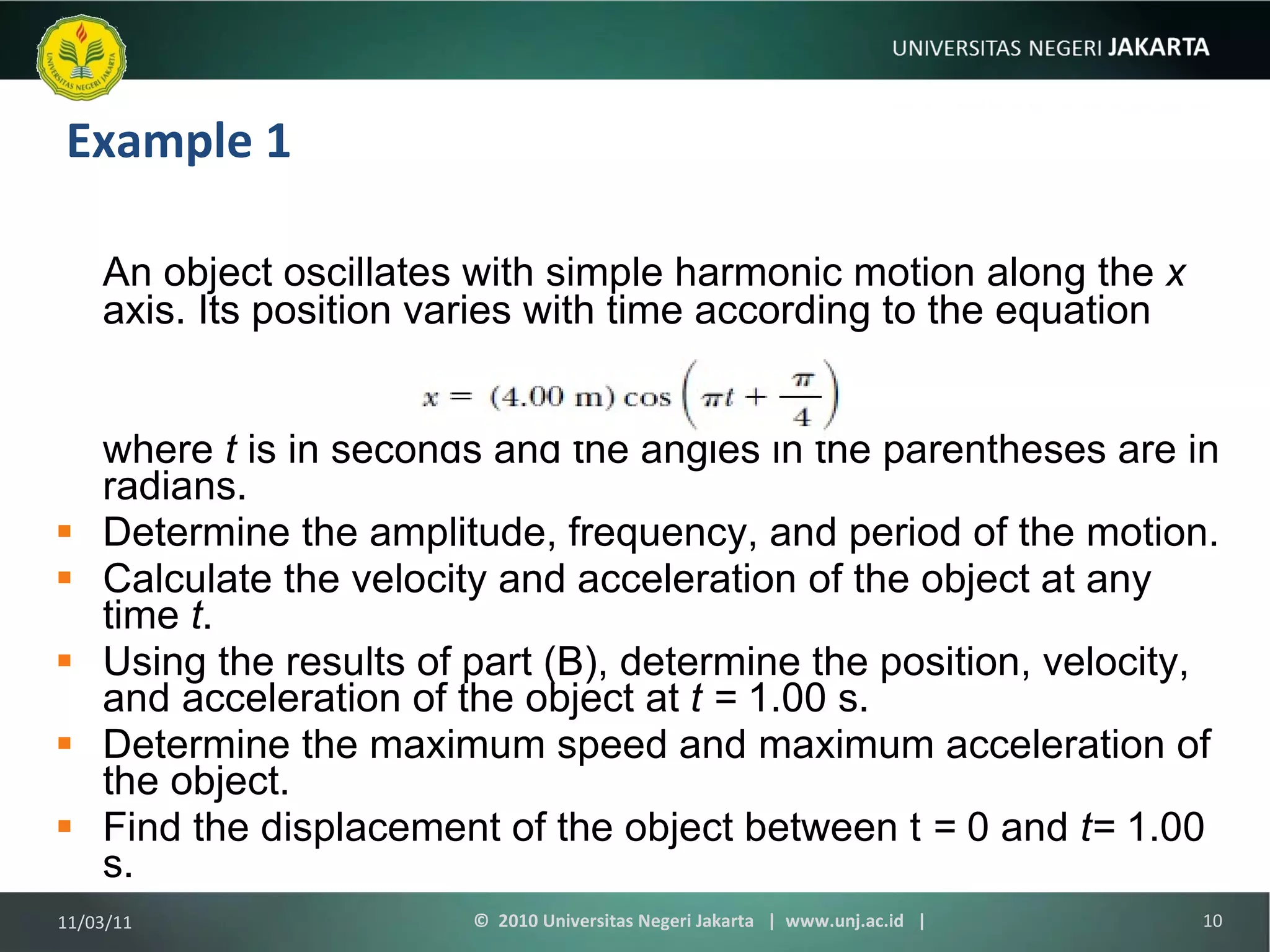 Example 1 An object oscillates with simple harmonic motion along the  x  axis. Its position varies with time according to the equation where  t  is in seconds and the angles in the parentheses are in radians. Determine the amplitude, frequency, and period of the motion. Calculate the velocity and acceleration of the object at any time  t . Using the results of part (B), determine the position, velocity, and acceleration of the object at  t =  1.00 s. Determine the maximum speed and maximum acceleration of the object. Find the displacement of the object between t  =  0 and  t=  1.00 s. 11/03/11 ©  2010 Universitas Negeri Jakarta  |  www.unj.ac.id  | 