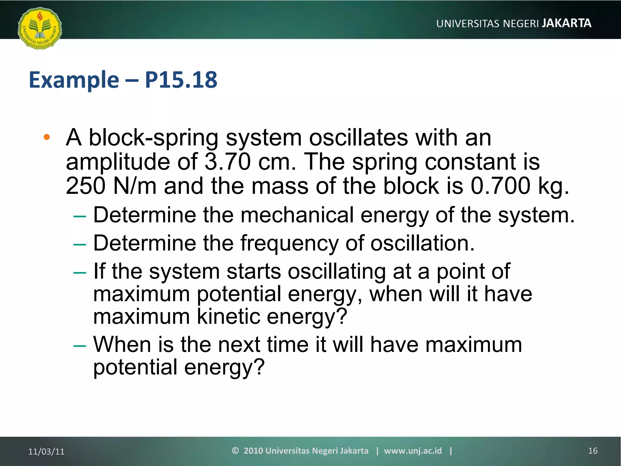 Example – P15.18 A block-spring system oscillates with an amplitude of 3.70 cm. The spring constant is 250 N/m and the mass of the block is 0.700 kg.  Determine the mechanical energy of the system.  Determine the frequency of oscillation. If the system starts oscillating at a point of maximum potential energy, when will it have maximum kinetic energy? When is the next time it will have maximum potential energy? 11/03/11 ©  2010 Universitas Negeri Jakarta  |  www.unj.ac.id  | 