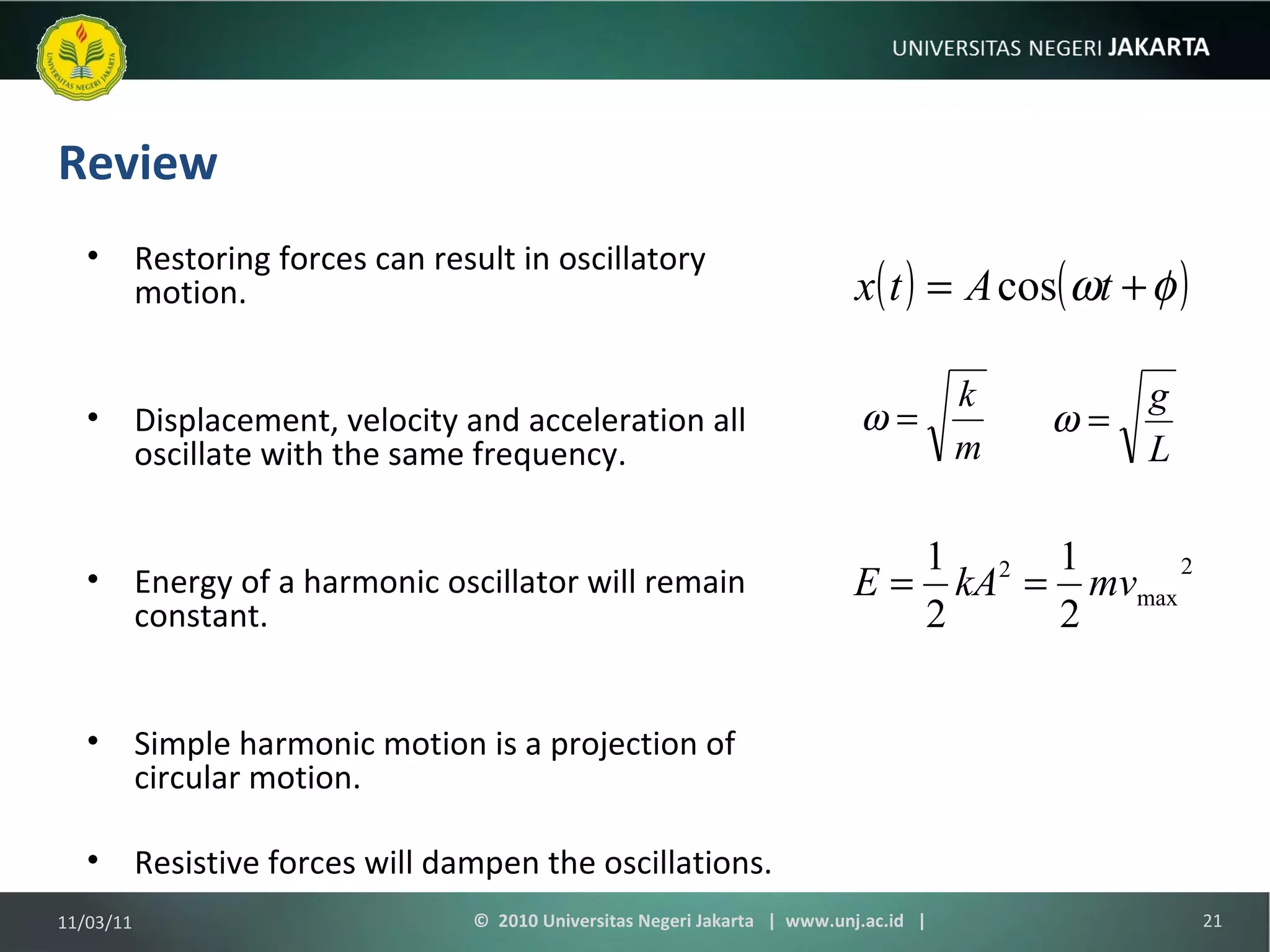 Review Restoring forces can result in oscillatory motion. Displacement, velocity and acceleration all oscillate with the same frequency. Energy of a harmonic oscillator will remain constant. Simple harmonic motion is a projection of circular motion. Resistive forces will dampen the oscillations. 11/03/11 ©  2010 Universitas Negeri Jakarta  |  www.unj.ac.id  | 