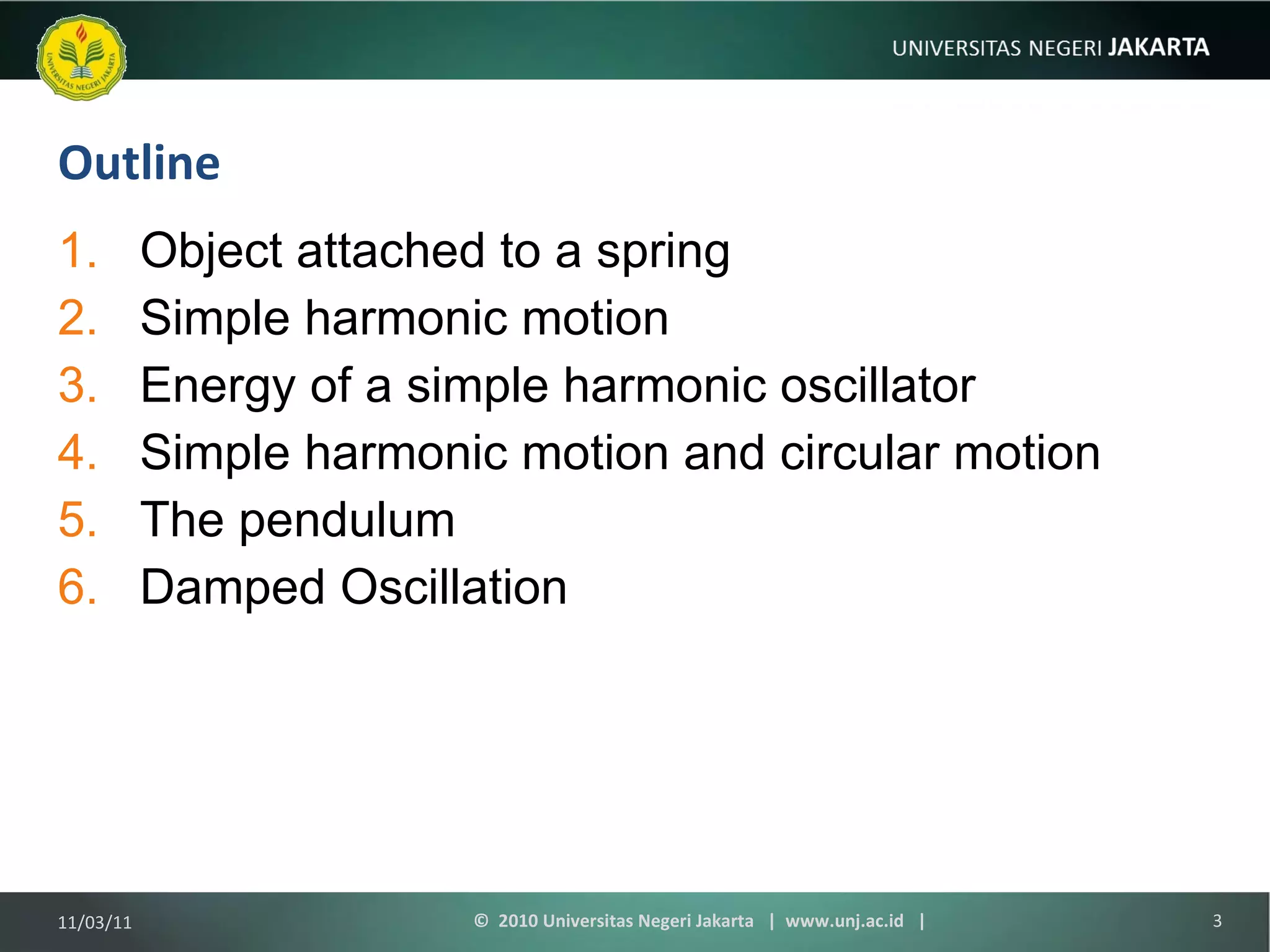 Outline Object attached to a spring Simple harmonic motion Energy of a simple harmonic oscillator Simple harmonic motion and circular motion The pendulum Damped Oscillation 11/03/11 ©  2010 Universitas Negeri Jakarta  |  www.unj.ac.id  | 