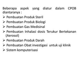 Beberapa aspek yang diatur dalam CPOB
diantaranya :
 Pembuatan Produk Steril
 Pembuatan Produk Biologi
 Pembuatan Gas Medisinal
 Pembuatan Inhalasi dosis Terukur Bertekanan
(Aerosol)
 Pembuatan Produk Darah
 Pembuatan Obat investigasi untuk uji klinik
 Sistem komputerisasi
 