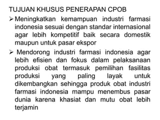 TUJUAN KHUSUS PENERAPAN CPOB
Meningkatkan kemampuan industri farmasi
indonesia sesuai dengan standar internasional
agar lebih kompetitif baik secara domestik
maupun untuk pasar ekspor
 Mendorong industri farmasi indonesia agar
lebih efisien dan fokus dalam pelaksanaan
produksi obat termasuk pemilihan fasilitas
produksi yang paling layak untuk
dikembangkan sehingga produk obat industri
farmasi indonesia mampu menembus pasar
dunia karena khasiat dan mutu obat lebih
terjamin
 