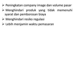  Peningkatan company image dan volume pasar
 Menghindari produk yang tidak memenuhi
syarat dan pemborosan biaya
 Menghindari resiko regulasi
 Lebih menjamin waktu pemasaran
 
