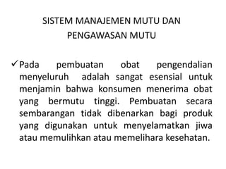 SISTEM MANAJEMEN MUTU DAN
PENGAWASAN MUTU
Pada pembuatan obat pengendalian
menyeluruh adalah sangat esensial untuk
menjamin bahwa konsumen menerima obat
yang bermutu tinggi. Pembuatan secara
sembarangan tidak dibenarkan bagi produk
yang digunakan untuk menyelamatkan jiwa
atau memulihkan atau memelihara kesehatan.
 