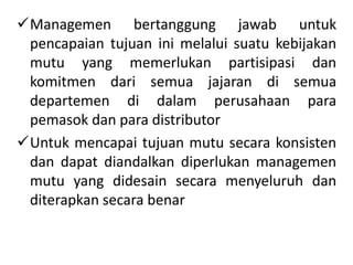 Managemen bertanggung jawab untuk
pencapaian tujuan ini melalui suatu kebijakan
mutu yang memerlukan partisipasi dan
komitmen dari semua jajaran di semua
departemen di dalam perusahaan para
pemasok dan para distributor
Untuk mencapai tujuan mutu secara konsisten
dan dapat diandalkan diperlukan managemen
mutu yang didesain secara menyeluruh dan
diterapkan secara benar
 