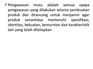Pengawasan mutu adalah semua upaya
pengawasan yang dilakukan selama pembuatan
produk dan dirancang untuk menjamin agar
produk senantiasa memenuhi spesifikasi,
identitas, kekuatan, kemurnian dan karakteristik
lain yang telah ditetapkan
 