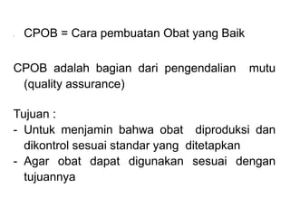 • CPOB = Cara pembuatan Obat yang Baik
CPOB adalah bagian dari pengendalian mutu
(quality assurance)
Tujuan :
- Untuk menjamin bahwa obat diproduksi dan
dikontrol sesuai standar yang ditetapkan
- Agar obat dapat digunakan sesuai dengan
tujuannya
 