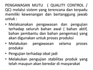 PENGAWASAN MUTU ( QUALITY CONTROL /
QC) melalui sistem yang terencana dan terpadu
memiliki kewenangan dan bertanggung jawab
untuk :
• Melaksanakan pengawasan dan pengujian
terhadap seluruh bahan awal ( bahan aktif,
bahan pembantu dan bahan pengemas) yang
akan digunakan untuk proses produksi
• Melakukan pengawasan selama proses
produksi
• Pengujian terhadap obat jadi
• Melakukan pengujian stabilitas produk yang
telah maupun akan beredar di masyarakat
 