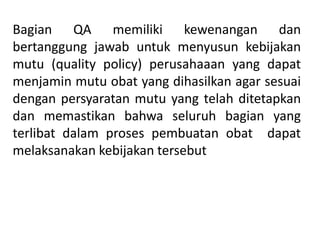 Bagian QA memiliki kewenangan dan
bertanggung jawab untuk menyusun kebijakan
mutu (quality policy) perusahaaan yang dapat
menjamin mutu obat yang dihasilkan agar sesuai
dengan persyaratan mutu yang telah ditetapkan
dan memastikan bahwa seluruh bagian yang
terlibat dalam proses pembuatan obat dapat
melaksanakan kebijakan tersebut
 