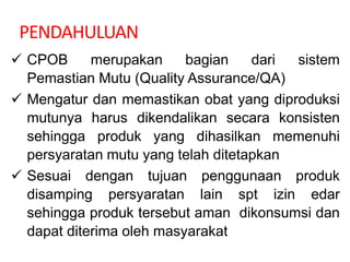 PENDAHULUAN
 CPOB merupakan bagian dari sistem
Pemastian Mutu (Quality Assurance/QA)
 Mengatur dan memastikan obat yang diproduksi
mutunya harus dikendalikan secara konsisten
sehingga produk yang dihasilkan memenuhi
persyaratan mutu yang telah ditetapkan
 Sesuai dengan tujuan penggunaan produk
disamping persyaratan lain spt izin edar
sehingga produk tersebut aman dikonsumsi dan
dapat diterima oleh masyarakat
 