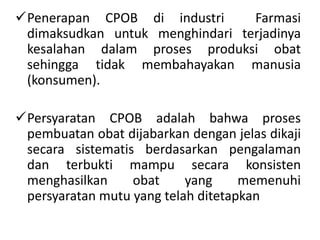 Penerapan CPOB di industri Farmasi
dimaksudkan untuk menghindari terjadinya
kesalahan dalam proses produksi obat
sehingga tidak membahayakan manusia
(konsumen).
Persyaratan CPOB adalah bahwa proses
pembuatan obat dijabarkan dengan jelas dikaji
secara sistematis berdasarkan pengalaman
dan terbukti mampu secara konsisten
menghasilkan obat yang memenuhi
persyaratan mutu yang telah ditetapkan
 