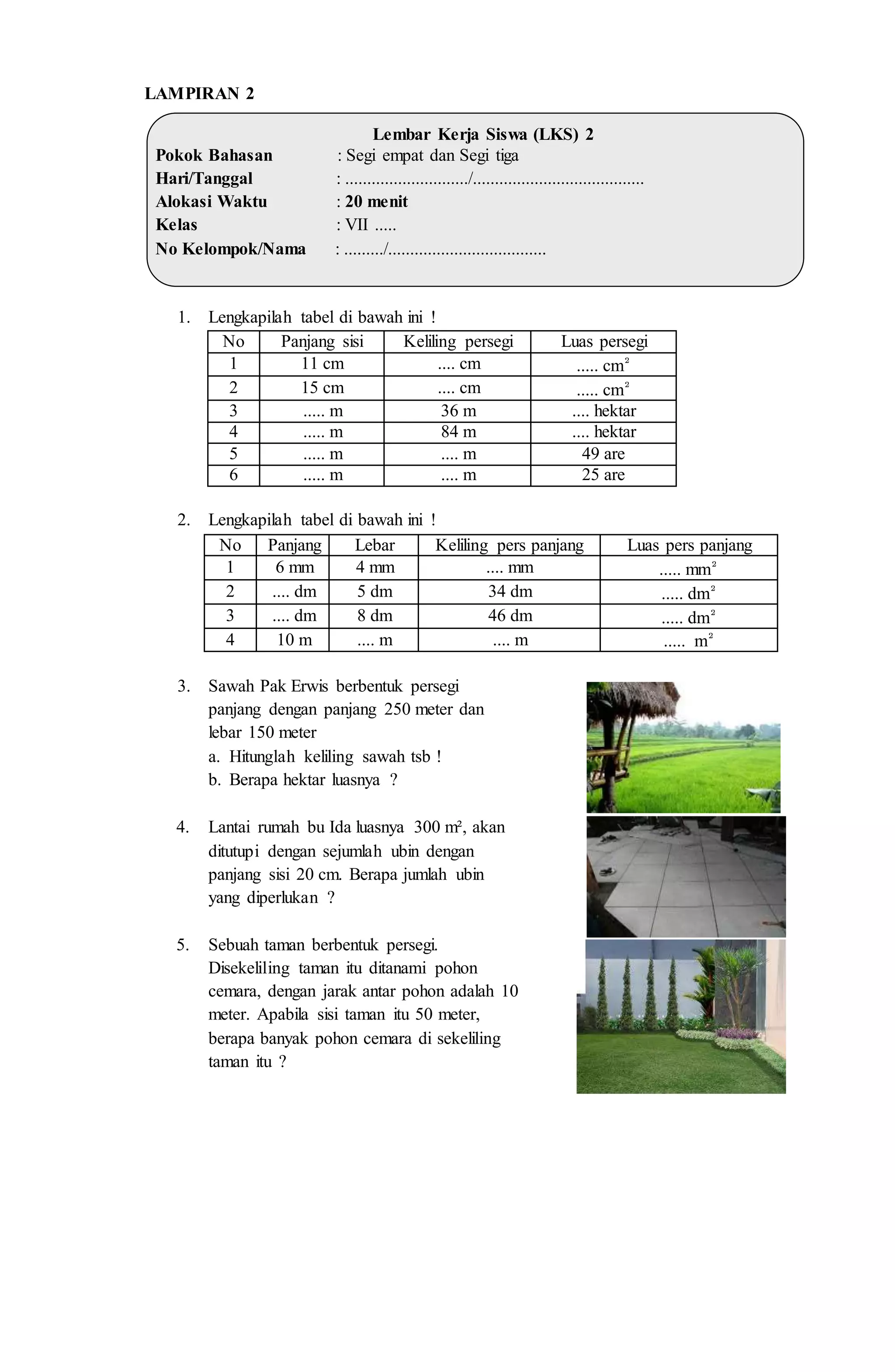 LAMPIRAN 2
Lembar Kerja Siswa (LKS) 2
Pokok Bahasan : Segi empat dan Segi tiga
Hari/Tanggal : ............................/.......................................
Alokasi Waktu : 20 menit
Kelas : VII .....
No Kelompok/Nama : ........./....................................
1. Lengkapilah tabel di bawah ini !
No Panjang sisi Keliling persegi Luas persegi
1 11 cm .... cm ..... cm²
2 15 cm .... cm ..... cm²
3 ..... m 36 m .... hektar
4 ..... m 84 m .... hektar
5 ..... m .... m 49 are
6 ..... m .... m 25 are
2. Lengkapilah tabel di bawah ini !
No Panjang Lebar Keliling pers panjang Luas pers panjang
1 6 mm 4 mm .... mm ..... mm²
2 .... dm 5 dm 34 dm ..... dm²
3 .... dm 8 dm 46 dm ..... dm²
4 10 m .... m .... m ..... m²
3. Sawah Pak Erwis berbentuk persegi
panjang dengan panjang 250 meter dan
lebar 150 meter
a. Hitunglah keliling sawah tsb !
b. Berapa hektar luasnya ?
4. Lantai rumah bu Ida luasnya 300 m², akan
ditutupi dengan sejumlah ubin dengan
panjang sisi 20 cm. Berapa jumlah ubin
yang diperlukan ?
5. Sebuah taman berbentuk persegi.
Disekeliling taman itu ditanami pohon
cemara, dengan jarak antar pohon adalah 10
meter. Apabila sisi taman itu 50 meter,
berapa banyak pohon cemara di sekeliling
taman itu ?
 