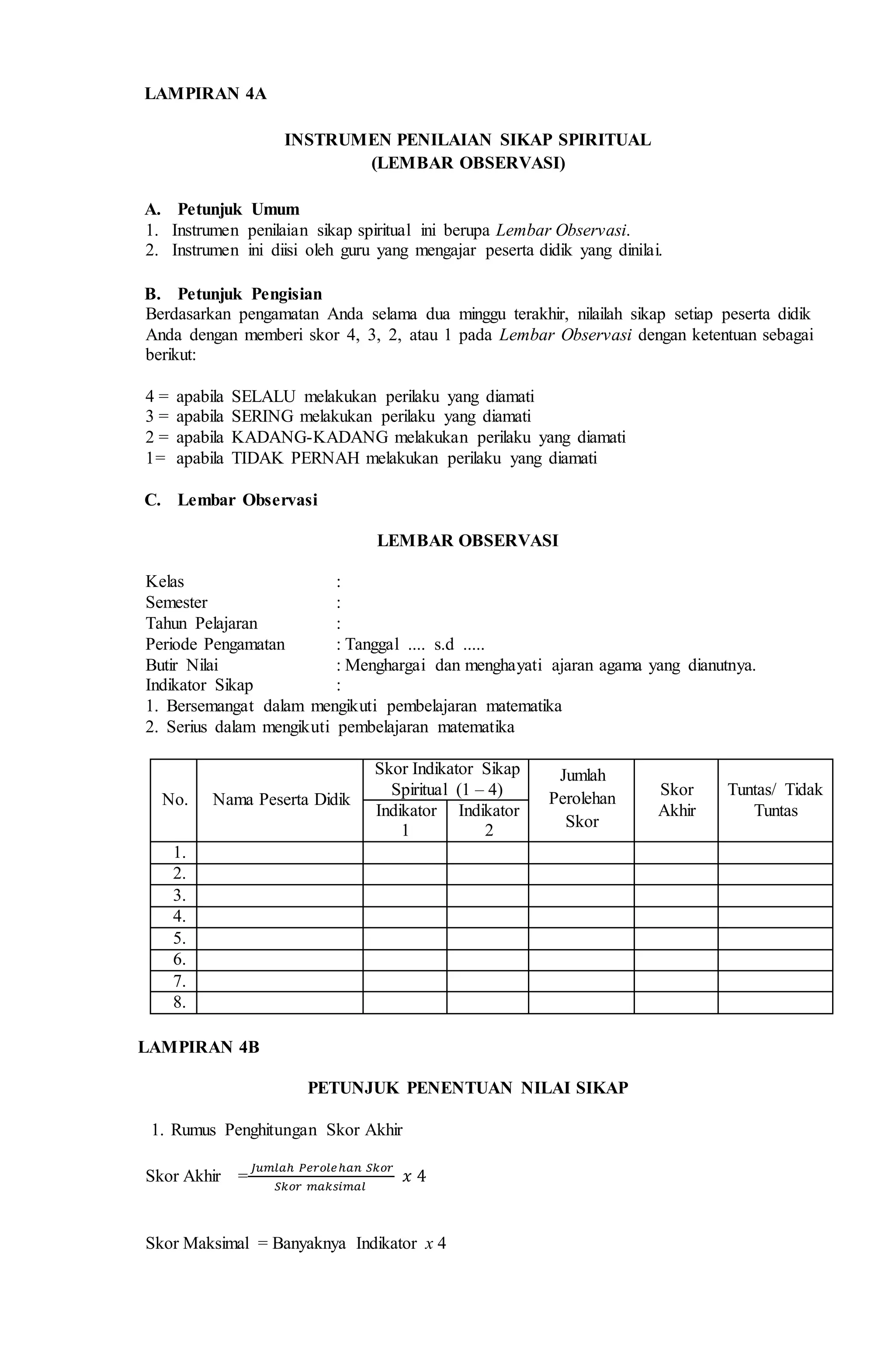 LAMPIRAN 4A
INSTRUMEN PENILAIAN SIKAP SPIRITUAL
(LEMBAR OBSERVASI)
A. Petunjuk Umum
1. Instrumen penilaian sikap spiritual ini berupa Lembar Observasi.
2. Instrumen ini diisi oleh guru yang mengajar peserta didik yang dinilai.
B. Petunjuk Pengisian
Berdasarkan pengamatan Anda selama dua minggu terakhir, nilailah sikap setiap peserta didik
Anda dengan memberi skor 4, 3, 2, atau 1 pada Lembar Observasi dengan ketentuan sebagai
berikut:
4 = apabila SELALU melakukan perilaku yang diamati
3 = apabila SERING melakukan perilaku yang diamati
2 = apabila KADANG-KADANG melakukan perilaku yang diamati
1= apabila TIDAK PERNAH melakukan perilaku yang diamati
C. Lembar Observasi
LEMBAR OBSERVASI
Kelas :
Semester :
Tahun Pelajaran :
Periode Pengamatan : Tanggal .... s.d .....
Butir Nilai : Menghargai dan menghayati ajaran agama yang dianutnya.
Indikator Sikap :
1. Bersemangat dalam mengikuti pembelajaran matematika
2. Serius dalam mengikuti pembelajaran matematika
No. Nama Peserta Didik
Skor Indikator Sikap
Spiritual (1 – 4)
Jumlah
Perolehan
Skor
Skor
Akhir
Tuntas/ Tidak
TuntasIndikator
1
Indikator
2
1.
2.
3.
4.
5.
6.
7.
8.
LAMPIRAN 4B
PETUNJUK PENENTUAN NILAI SIKAP
1. Rumus Penghitungan Skor Akhir
Skor Akhir =
𝐽𝑢𝑚𝑙𝑎ℎ 𝑃𝑒𝑟𝑜𝑙𝑒ℎ𝑎𝑛 𝑆𝑘𝑜𝑟
𝑆𝑘𝑜𝑟 𝑚𝑎𝑘𝑠𝑖𝑚𝑎𝑙
𝑥 4
Skor Maksimal = Banyaknya Indikator x 4
 