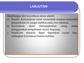 LANJUTAN
Keuntungan dari kecerdasan alami adalah:
a. Kreatif. Kemampuan untuk menambah ataupun memenuhi
pengetahuan itu sangat melekat pada jiwa manusia.
b. Kecerdasan alami memungkinkan orang untuk
menggunakan pengalaman secara langsung.
c. Pemikiran manusia dapat digunakan secara luas,
sedangkan kecerdasan buatan terbatas.
 
