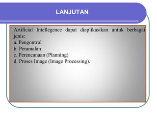 LANJUTAN
Artificial Intellegence dapat diaplikasikan untuk berbagai
jenis:
a. Pengontrol
b. Peramalan
c. Perencanaan (Planning)
d. Proses Image (Image Processing).
 