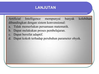 LANJUTAN
Artificial Intelligence mempunyai banyak kelebihan
dibandingkan dengan sistem konvensional:
a. Tidak memerlukan persamaan matematik.
b. Dapat melakukan proses pembelajaran.
c. Dapat bersifat adaptif.
d. Dapat kokoh terhadap perubahan parameter obyek.
 