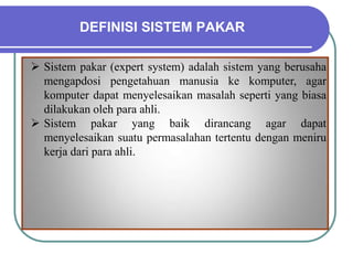 DEFINISI SISTEM PAKAR
 Sistem pakar (expert system) adalah sistem yang berusaha
mengapdosi pengetahuan manusia ke komputer, agar
komputer dapat menyelesaikan masalah seperti yang biasa
dilakukan oleh para ahli.
 Sistem pakar yang baik dirancang agar dapat
menyelesaikan suatu permasalahan tertentu dengan meniru
kerja dari para ahli.
 