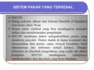 SISTEM PAKAR YANG TERKENAL
 MYCIN
 Paling terkenal, dibuat oleh Edward Shortlife of Standford
University tahun 70-an
 Sistem pakar medical yang bisa mendiagnosa penyakit
infeksi dan merekomendasi pengobatan
 MYCIN membantu dokter mengidentifikasi pasien yang
menderita penyakit. Dokter duduk di depan komputer dan
memasukkan data pasien: umur, riwayat kesehatan, hasil
laboratorium dan informasi terkait lainnya. Dengan
informasi ini ditambah pengetahuan yang sudah ada dalam
komputer, MYCIN mendiagnosa selanjutnya
merekomendasi obat dan dosis yang harus dimakan.
 
