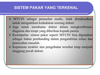 SISTEM PAKAR YANG TERKENAL
 MYCIN sebagai penasehat medis, tidak dimaksudkan
untuk mengantikan kedudukan seorang dokter.
 Juga untuk membantu dokter dalam mengkonfirmasi
diagnosa dan terapi yang diberikan kepada pasien
 Kesimpulan :sistem pakar seperti MYCIN bisa digunakan
sebagai bahan pembanding dalam pengambilan solusi dan
pemecahan masalah.
 Keputusan terakhir atas pengobatan tersebut tetap menjadi
tanggung jawab dokter.
 